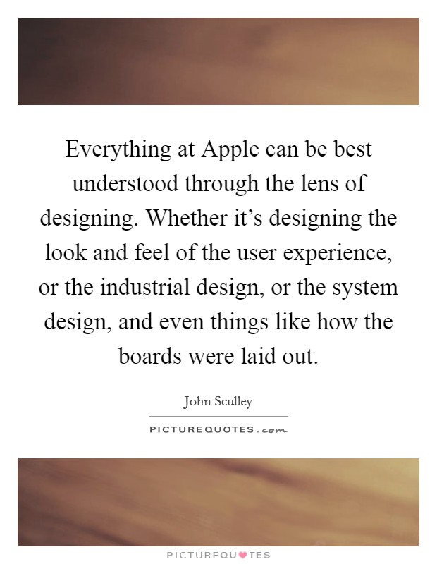 Everything at Apple can be best understood through the lens of designing. Whether it's designing the look and feel of the user experience, or the industrial design, or the system design, and even things like how the boards were laid out. Picture Quote #1