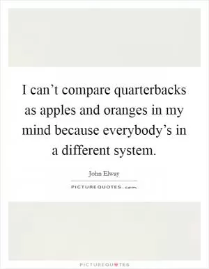I can’t compare quarterbacks as apples and oranges in my mind because everybody’s in a different system Picture Quote #1