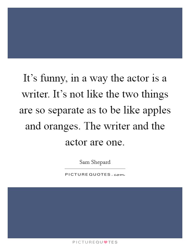 It's funny, in a way the actor is a writer. It's not like the two things are so separate as to be like apples and oranges. The writer and the actor are one. Picture Quote #1