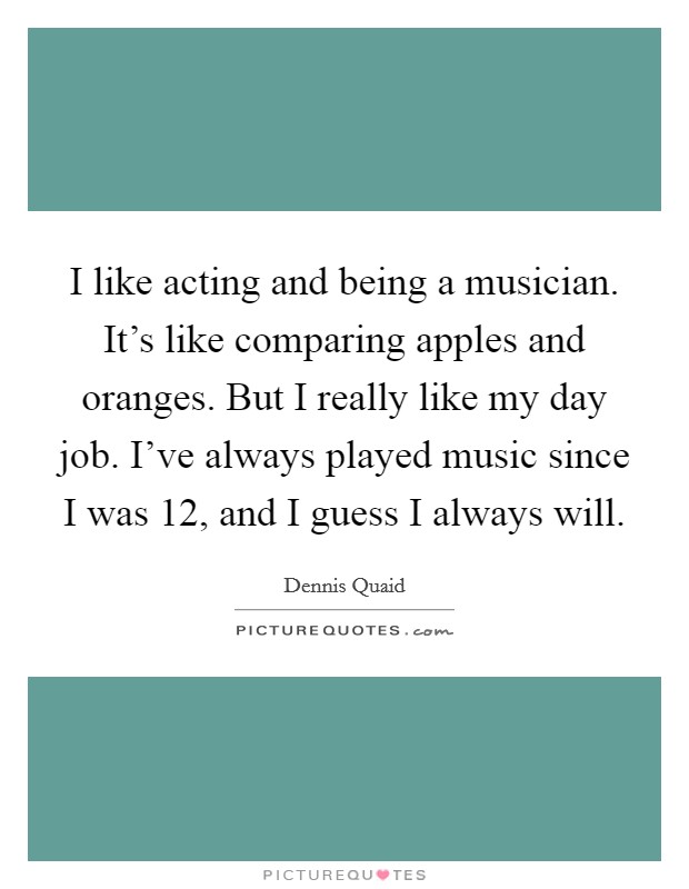 I like acting and being a musician. It's like comparing apples and oranges. But I really like my day job. I've always played music since I was 12, and I guess I always will. Picture Quote #1