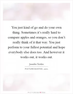 You just kind of go and do your own thing. Sometimes it’s really hard to compare apples and oranges, so you don’t really think of it that way. You just perform to your fullest potential and hope everybody else does too. And however it works out, it works out Picture Quote #1