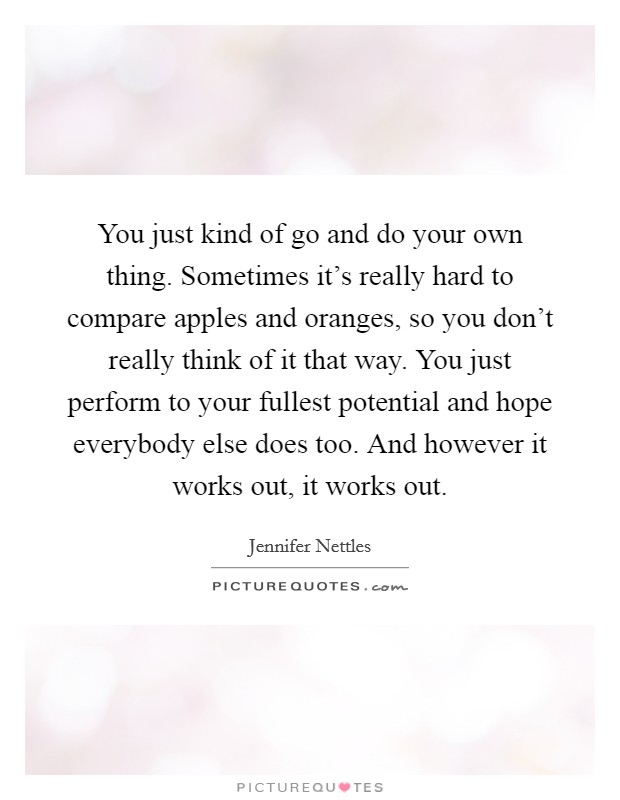You just kind of go and do your own thing. Sometimes it's really hard to compare apples and oranges, so you don't really think of it that way. You just perform to your fullest potential and hope everybody else does too. And however it works out, it works out. Picture Quote #1