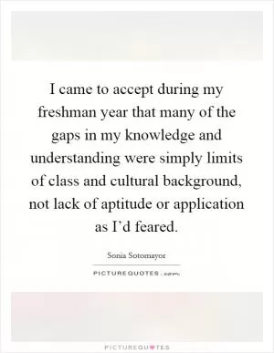 I came to accept during my freshman year that many of the gaps in my knowledge and understanding were simply limits of class and cultural background, not lack of aptitude or application as I’d feared Picture Quote #1