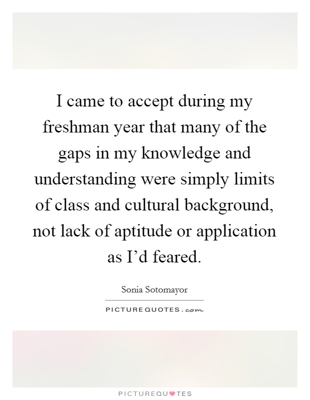 I came to accept during my freshman year that many of the gaps in my knowledge and understanding were simply limits of class and cultural background, not lack of aptitude or application as I'd feared. Picture Quote #1