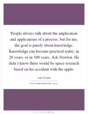People always talk about the implication and applications of a process, but for me, the goal is purely about knowledge. Knowledge can become practical today, in 20 years, or in 500 years. Ask Newton. He didn’t know there would be space research based on his accident with the apple Picture Quote #1