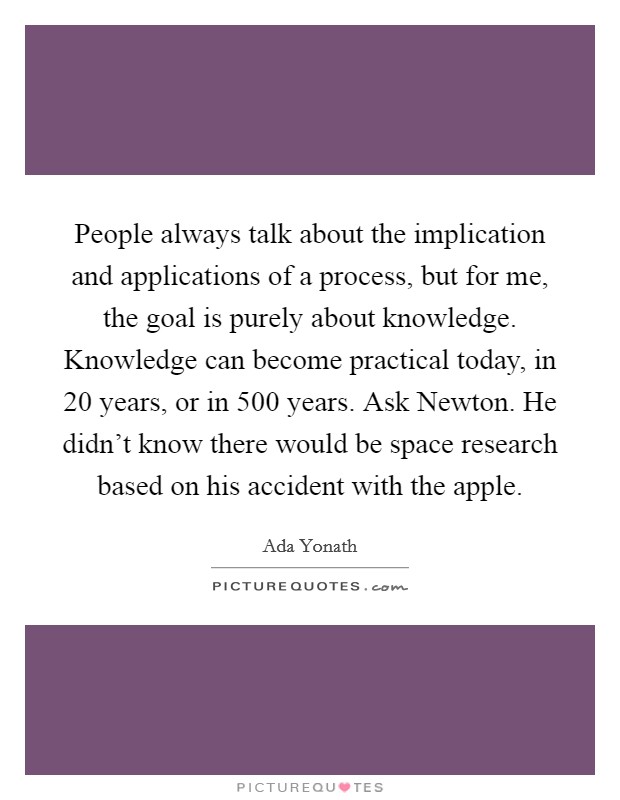 People always talk about the implication and applications of a process, but for me, the goal is purely about knowledge. Knowledge can become practical today, in 20 years, or in 500 years. Ask Newton. He didn't know there would be space research based on his accident with the apple. Picture Quote #1