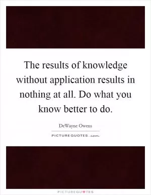 The results of knowledge without application results in nothing at all. Do what you know better to do Picture Quote #1