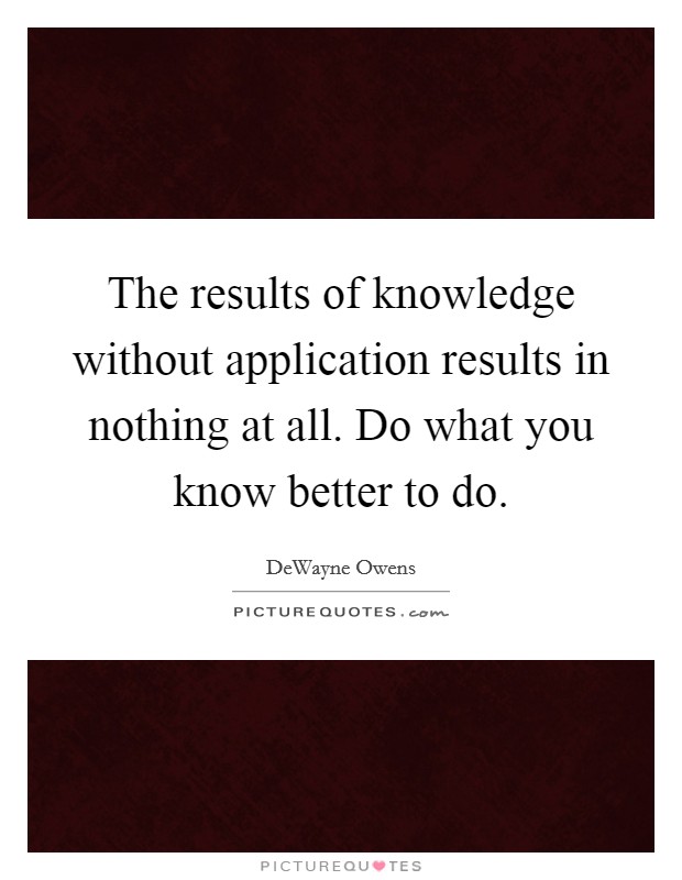 The results of knowledge without application results in nothing at all. Do what you know better to do. Picture Quote #1