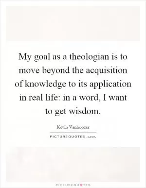 My goal as a theologian is to move beyond the acquisition of knowledge to its application in real life: in a word, I want to get wisdom Picture Quote #1