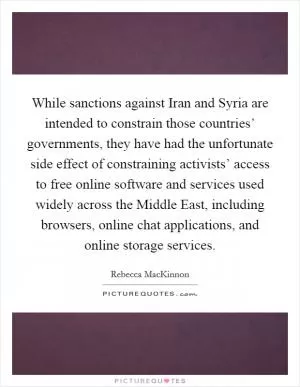 While sanctions against Iran and Syria are intended to constrain those countries’ governments, they have had the unfortunate side effect of constraining activists’ access to free online software and services used widely across the Middle East, including browsers, online chat applications, and online storage services Picture Quote #1