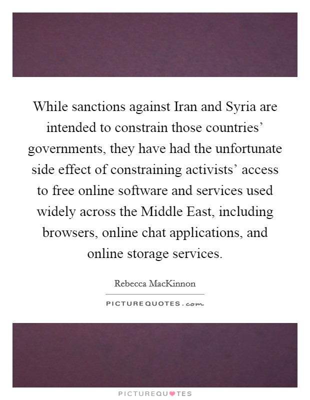 While sanctions against Iran and Syria are intended to constrain those countries' governments, they have had the unfortunate side effect of constraining activists' access to free online software and services used widely across the Middle East, including browsers, online chat applications, and online storage services. Picture Quote #1