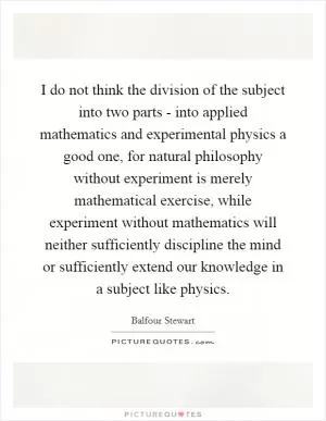 I do not think the division of the subject into two parts - into applied mathematics and experimental physics a good one, for natural philosophy without experiment is merely mathematical exercise, while experiment without mathematics will neither sufficiently discipline the mind or sufficiently extend our knowledge in a subject like physics Picture Quote #1