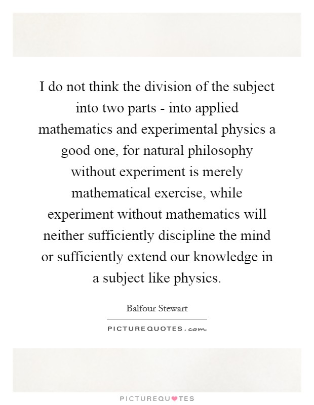 I do not think the division of the subject into two parts - into applied mathematics and experimental physics a good one, for natural philosophy without experiment is merely mathematical exercise, while experiment without mathematics will neither sufficiently discipline the mind or sufficiently extend our knowledge in a subject like physics. Picture Quote #1