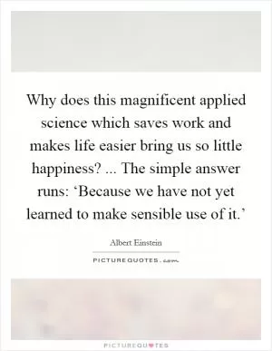 Why does this magnificent applied science which saves work and makes life easier bring us so little happiness? ... The simple answer runs: ‘Because we have not yet learned to make sensible use of it.’ Picture Quote #1
