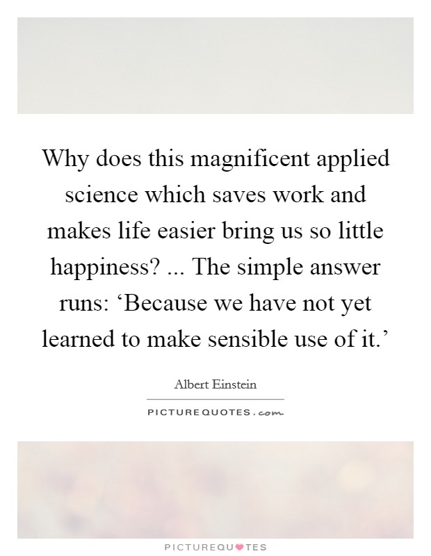 Why does this magnificent applied science which saves work and makes life easier bring us so little happiness? ... The simple answer runs: ‘Because we have not yet learned to make sensible use of it.' Picture Quote #1