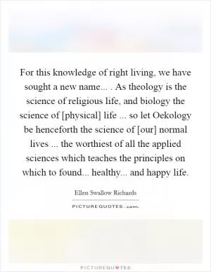 For this knowledge of right living, we have sought a new name... . As theology is the science of religious life, and biology the science of [physical] life ... so let Oekology be henceforth the science of [our] normal lives ... the worthiest of all the applied sciences which teaches the principles on which to found... healthy... and happy life Picture Quote #1