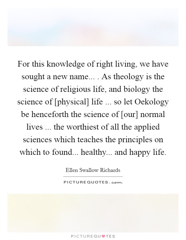 For this knowledge of right living, we have sought a new name... . As theology is the science of religious life, and biology the science of [physical] life ... so let Oekology be henceforth the science of [our] normal lives ... the worthiest of all the applied sciences which teaches the principles on which to found... healthy... and happy life. Picture Quote #1