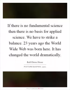 If there is no fundamental science then there is no basis for applied science. We have to strike a balance. 23 years ago the World Wide Web was born here. It has changed the world dramatically Picture Quote #1