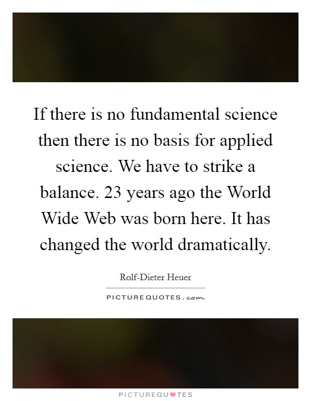 If there is no fundamental science then there is no basis for applied science. We have to strike a balance. 23 years ago the World Wide Web was born here. It has changed the world dramatically. Picture Quote #1