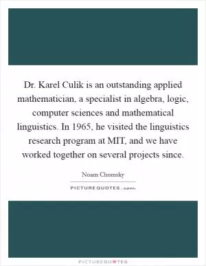 Dr. Karel Culik is an outstanding applied mathematician, a specialist in algebra, logic, computer sciences and mathematical linguistics. In 1965, he visited the linguistics research program at MIT, and we have worked together on several projects since Picture Quote #1