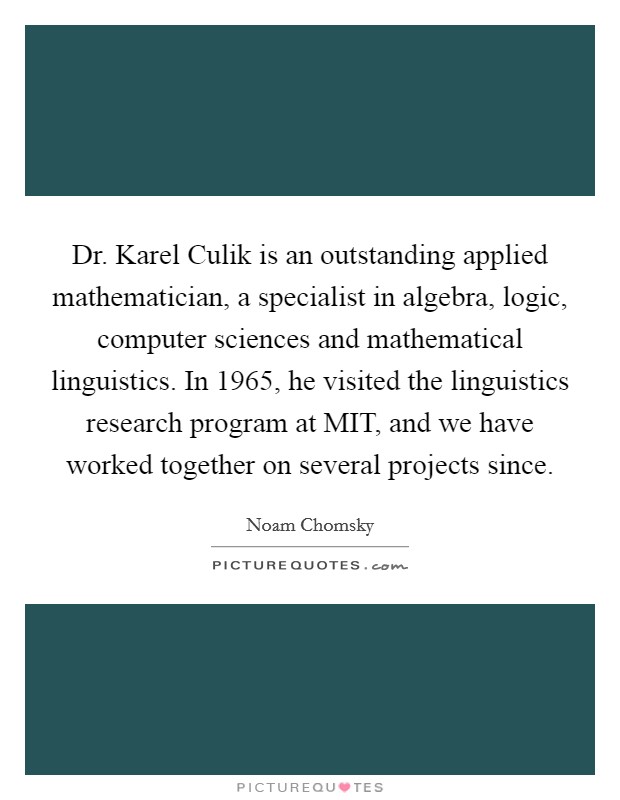Dr. Karel Culik is an outstanding applied mathematician, a specialist in algebra, logic, computer sciences and mathematical linguistics. In 1965, he visited the linguistics research program at MIT, and we have worked together on several projects since. Picture Quote #1