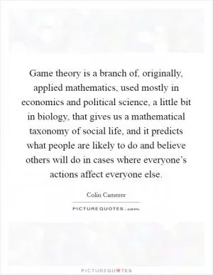 Game theory is a branch of, originally, applied mathematics, used mostly in economics and political science, a little bit in biology, that gives us a mathematical taxonomy of social life, and it predicts what people are likely to do and believe others will do in cases where everyone’s actions affect everyone else Picture Quote #1