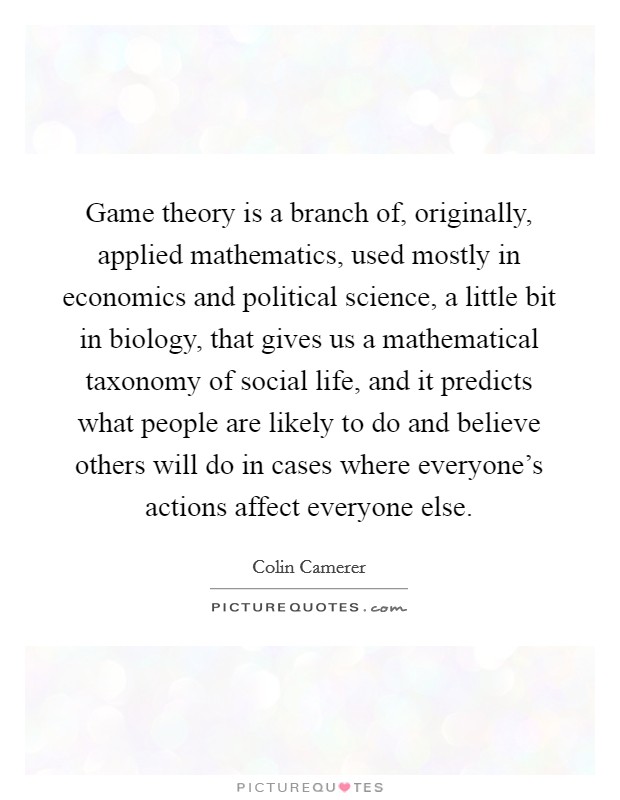 Game theory is a branch of, originally, applied mathematics, used mostly in economics and political science, a little bit in biology, that gives us a mathematical taxonomy of social life, and it predicts what people are likely to do and believe others will do in cases where everyone's actions affect everyone else. Picture Quote #1