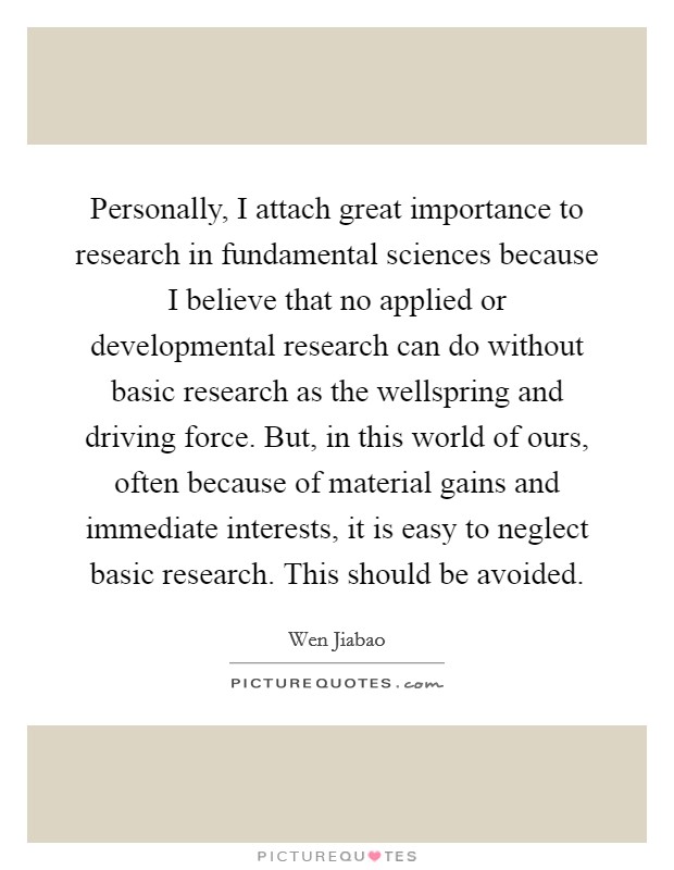 Personally, I attach great importance to research in fundamental sciences because I believe that no applied or developmental research can do without basic research as the wellspring and driving force. But, in this world of ours, often because of material gains and immediate interests, it is easy to neglect basic research. This should be avoided. Picture Quote #1