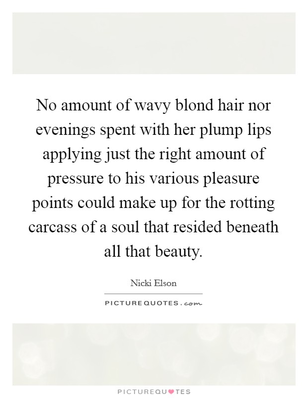 No amount of wavy blond hair nor evenings spent with her plump lips applying just the right amount of pressure to his various pleasure points could make up for the rotting carcass of a soul that resided beneath all that beauty. Picture Quote #1