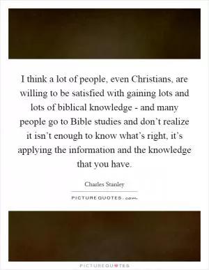 I think a lot of people, even Christians, are willing to be satisfied with gaining lots and lots of biblical knowledge - and many people go to Bible studies and don’t realize it isn’t enough to know what’s right, it’s applying the information and the knowledge that you have Picture Quote #1