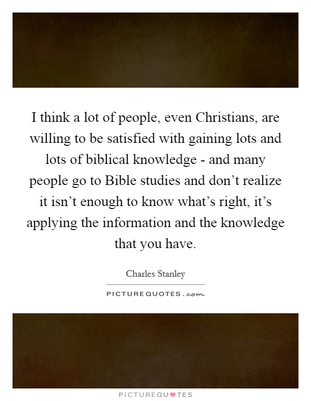 I think a lot of people, even Christians, are willing to be satisfied with gaining lots and lots of biblical knowledge - and many people go to Bible studies and don't realize it isn't enough to know what's right, it's applying the information and the knowledge that you have. Picture Quote #1