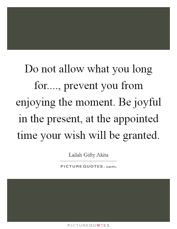 Do not allow what you long for...., prevent you from enjoying the moment. Be joyful in the present, at the appointed time your wish will be granted. Picture Quote #1