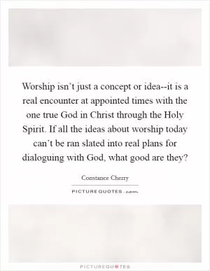 Worship isn’t just a concept or idea--it is a real encounter at appointed times with the one true God in Christ through the Holy Spirit. If all the ideas about worship today can’t be ran slated into real plans for dialoguing with God, what good are they? Picture Quote #1