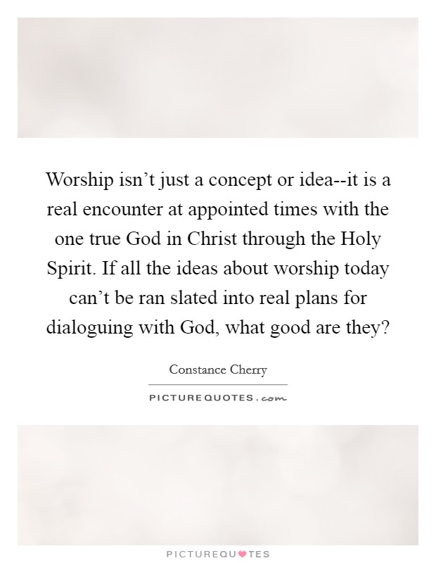 Worship isn't just a concept or idea--it is a real encounter at appointed times with the one true God in Christ through the Holy Spirit. If all the ideas about worship today can't be ran slated into real plans for dialoguing with God, what good are they? Picture Quote #1
