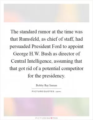 The standard rumor at the time was that Rumsfeld, as chief of staff, had persuaded President Ford to appoint George H.W. Bush as director of Central Intelligence, assuming that that got rid of a potential competitor for the presidency Picture Quote #1