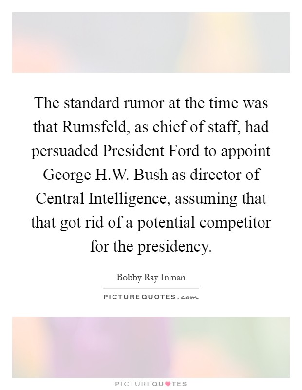 The standard rumor at the time was that Rumsfeld, as chief of staff, had persuaded President Ford to appoint George H.W. Bush as director of Central Intelligence, assuming that that got rid of a potential competitor for the presidency. Picture Quote #1