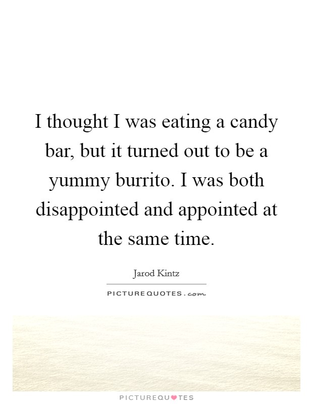 I thought I was eating a candy bar, but it turned out to be a yummy burrito. I was both disappointed and appointed at the same time. Picture Quote #1