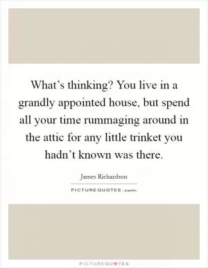 What’s thinking? You live in a grandly appointed house, but spend all your time rummaging around in the attic for any little trinket you hadn’t known was there Picture Quote #1