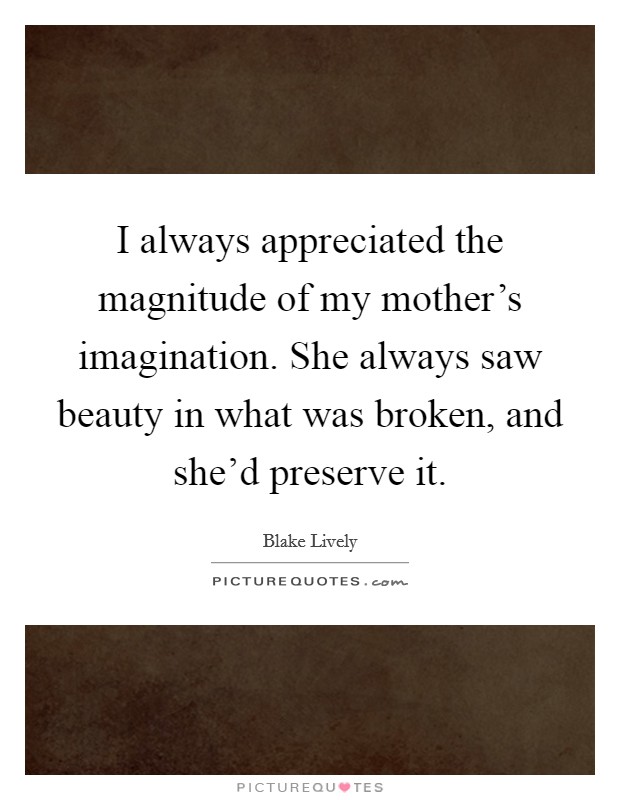 I always appreciated the magnitude of my mother's imagination. She always saw beauty in what was broken, and she'd preserve it. Picture Quote #1