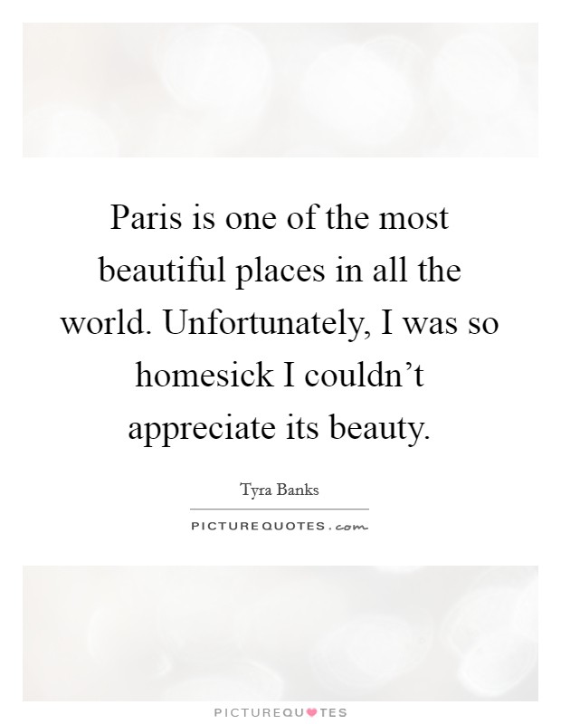 Paris is one of the most beautiful places in all the world. Unfortunately, I was so homesick I couldn't appreciate its beauty. Picture Quote #1