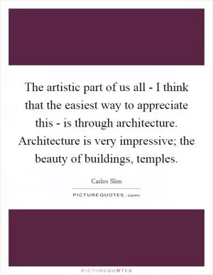 The artistic part of us all - I think that the easiest way to appreciate this - is through architecture. Architecture is very impressive; the beauty of buildings, temples Picture Quote #1