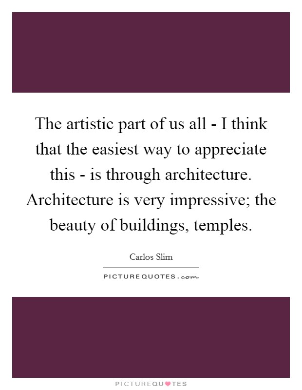 The artistic part of us all - I think that the easiest way to appreciate this - is through architecture. Architecture is very impressive; the beauty of buildings, temples. Picture Quote #1