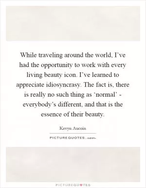 While traveling around the world, I’ve had the opportunity to work with every living beauty icon. I’ve learned to appreciate idiosyncrasy. The fact is, there is really no such thing as ‘normal’ - everybody’s different, and that is the essence of their beauty Picture Quote #1