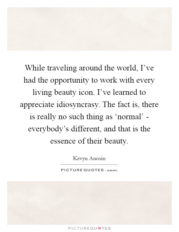 While traveling around the world, I've had the opportunity to work with every living beauty icon. I've learned to appreciate idiosyncrasy. The fact is, there is really no such thing as ‘normal' - everybody's different, and that is the essence of their beauty. Picture Quote #1