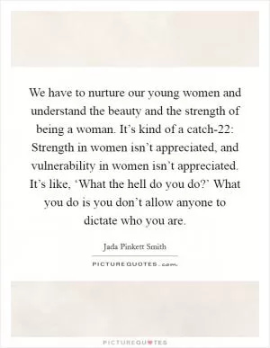 We have to nurture our young women and understand the beauty and the strength of being a woman. It’s kind of a catch-22: Strength in women isn’t appreciated, and vulnerability in women isn’t appreciated. It’s like, ‘What the hell do you do?’ What you do is you don’t allow anyone to dictate who you are Picture Quote #1