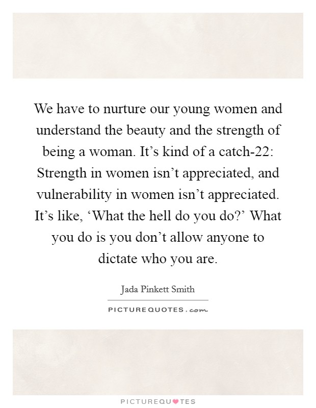 We have to nurture our young women and understand the beauty and the strength of being a woman. It's kind of a catch-22: Strength in women isn't appreciated, and vulnerability in women isn't appreciated. It's like, ‘What the hell do you do?' What you do is you don't allow anyone to dictate who you are. Picture Quote #1