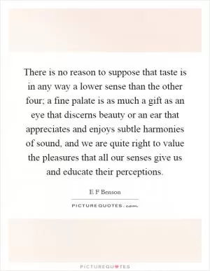 There is no reason to suppose that taste is in any way a lower sense than the other four; a fine palate is as much a gift as an eye that discerns beauty or an ear that appreciates and enjoys subtle harmonies of sound, and we are quite right to value the pleasures that all our senses give us and educate their perceptions Picture Quote #1