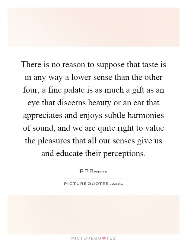 There is no reason to suppose that taste is in any way a lower sense than the other four; a fine palate is as much a gift as an eye that discerns beauty or an ear that appreciates and enjoys subtle harmonies of sound, and we are quite right to value the pleasures that all our senses give us and educate their perceptions. Picture Quote #1