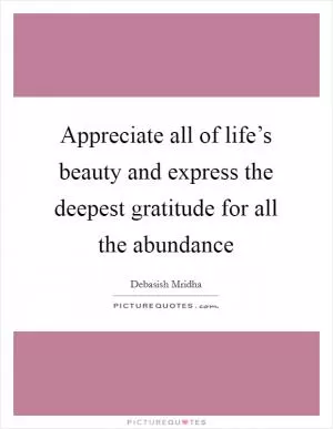 Appreciate all of life’s beauty and express the deepest gratitude for all the abundance Picture Quote #1
