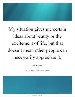 My situation gives me certain ideas about beauty or the excitement of life, but that doesn’t mean other people can necessarily appreciate it Picture Quote #1